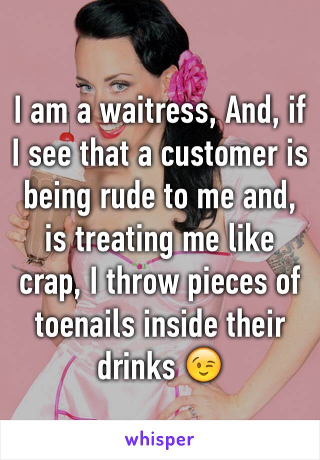 I am a waitress, And, if I see that a customer is being rude to me and, is treating me like crap, I throw pieces of toenails inside their drinks 😉