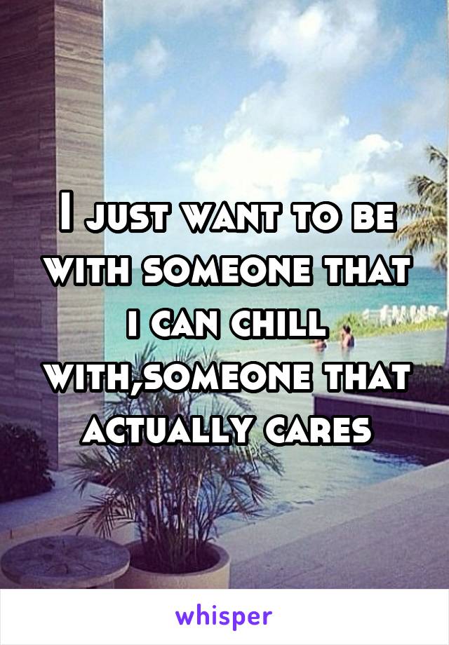 I just want to be with someone that i can chill with,someone that actually cares