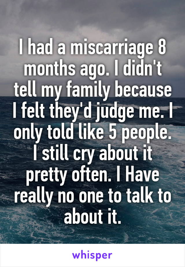 I had a miscarriage 8 months ago. I didn't tell my family because I felt they'd judge me. I only told like 5 people. I still cry about it pretty often. I Have really no one to talk to about it.