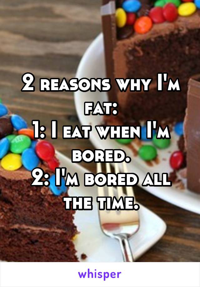 2 reasons why I'm fat:
1: I eat when I'm bored.
2: I'm bored all the time.