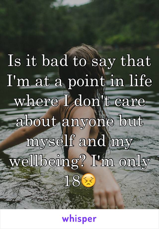 Is it bad to say that I'm at a point in life where I don't care about anyone but myself and my wellbeing? I'm only 18😣