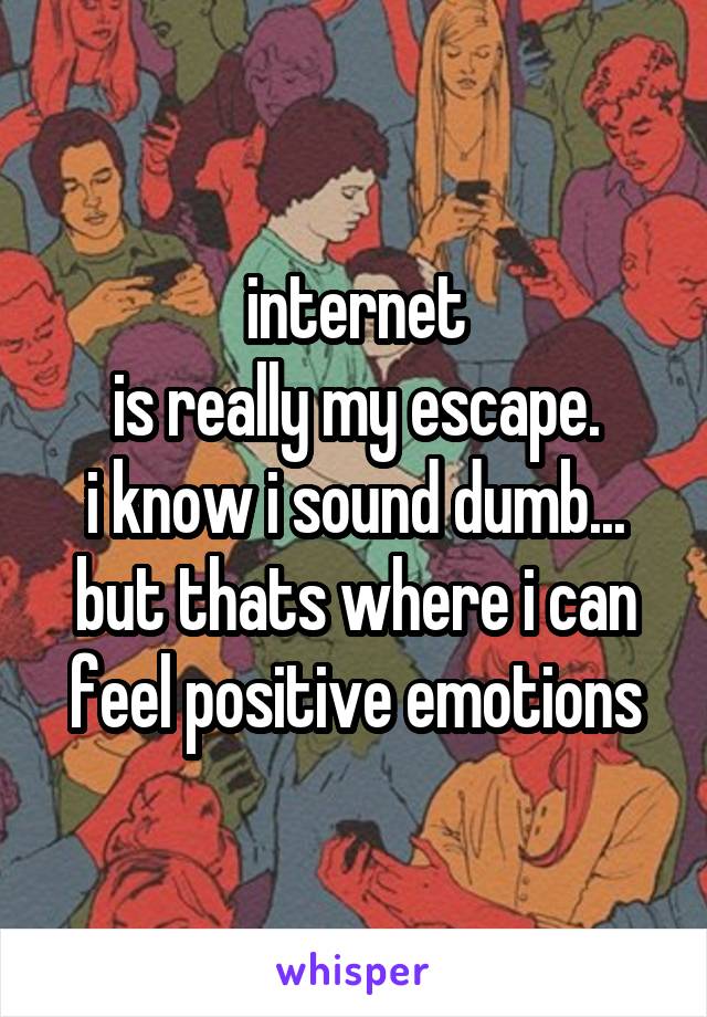 internet
is really my escape.
i know i sound dumb...
but thats where i can feel positive emotions