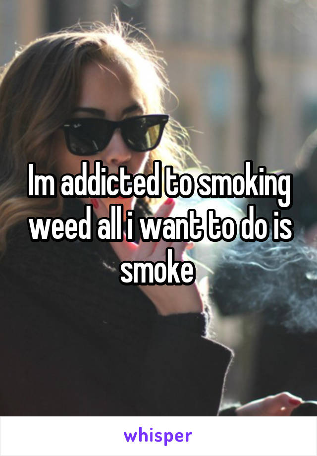 Im addicted to smoking weed all i want to do is smoke 