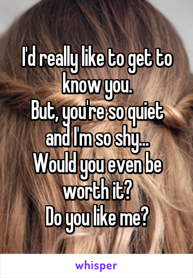 I'd really like to get to know you.
But, you're so quiet and I'm so shy...
Would you even be worth it?
Do you like me?