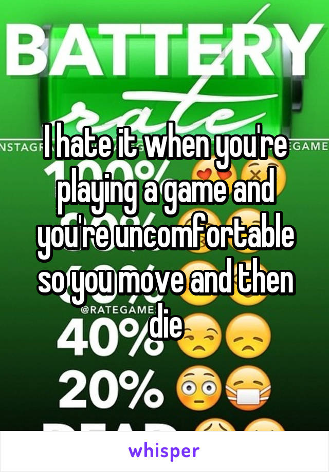 I hate it when you're playing a game and you're uncomfortable so you move and then die