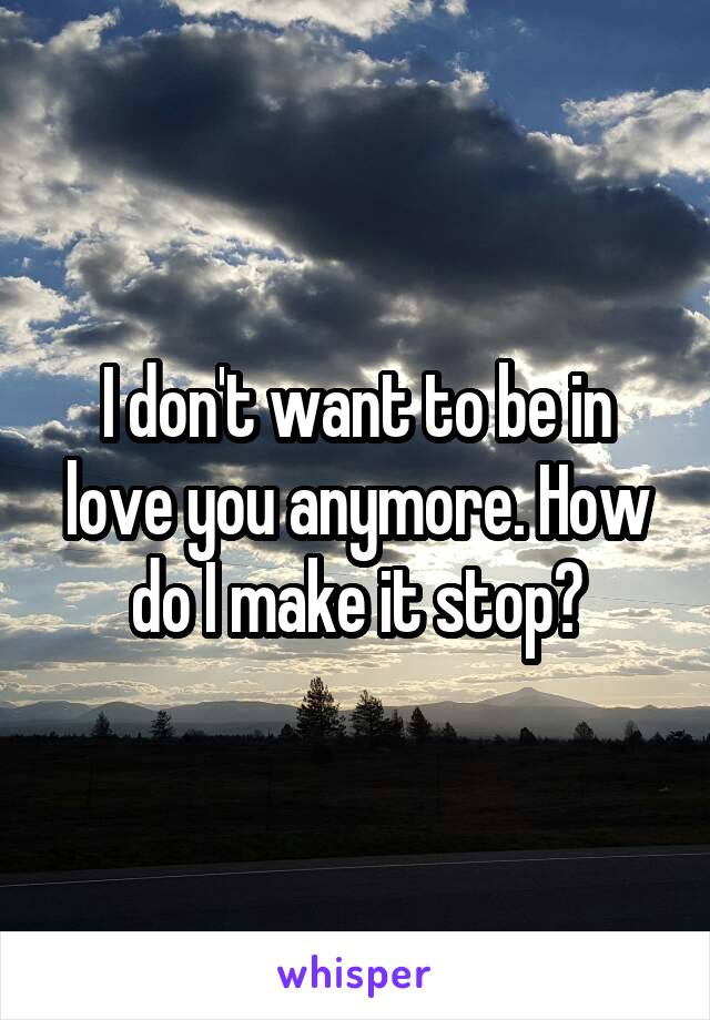 I don't want to be in love you anymore. How do I make it stop?