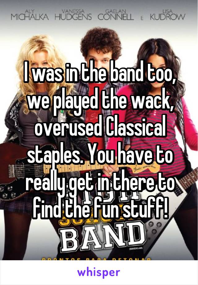 I was in the band too, we played the wack, overused Classical staples. You have to really get in there to find the fun stuff!