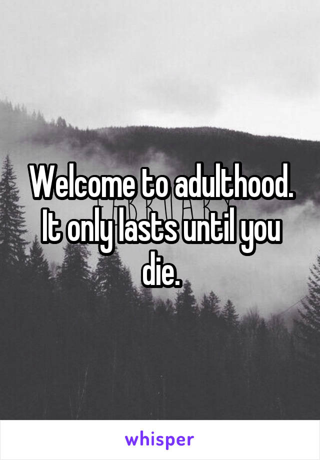 Welcome to adulthood. It only lasts until you die.