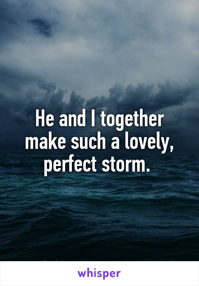 He and I together make such a lovely, perfect storm. 