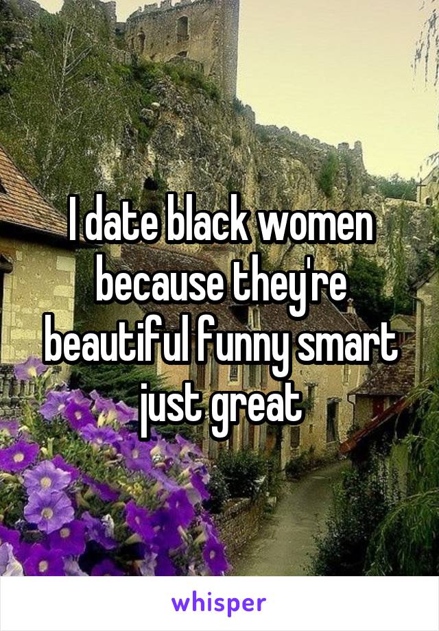 I date black women because they're beautiful funny smart just great