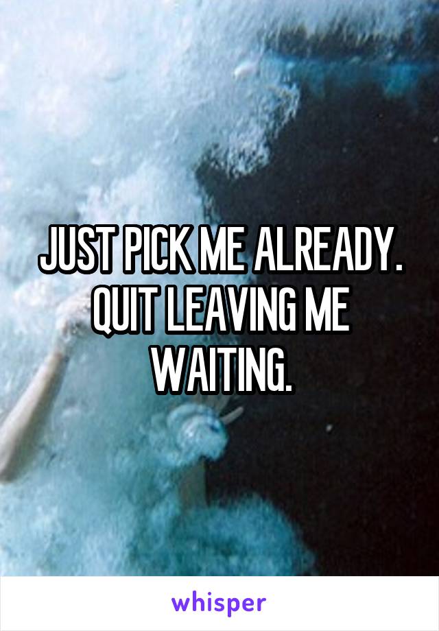 JUST PICK ME ALREADY. QUIT LEAVING ME WAITING.