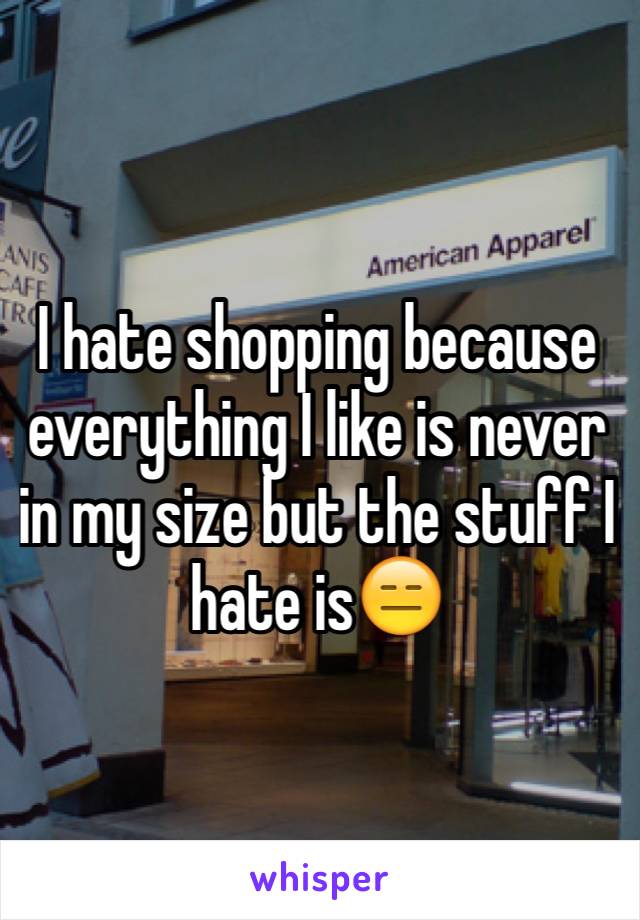 I hate shopping because everything I like is never in my size but the stuff I hate is😑