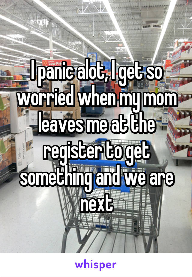 I panic alot, I get so worried when my mom leaves me at the register to get something and we are next