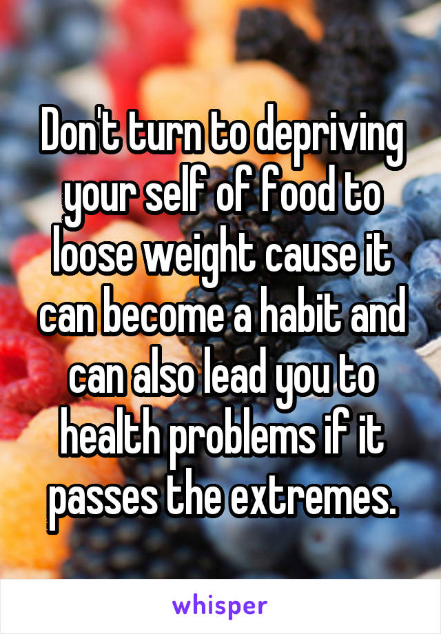 Don't turn to depriving your self of food to loose weight cause it can become a habit and can also lead you to health problems if it passes the extremes.