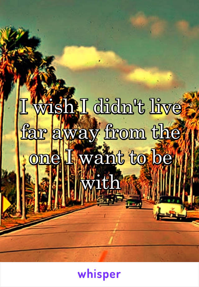 I wish I didn't live far away from the one I want to be with