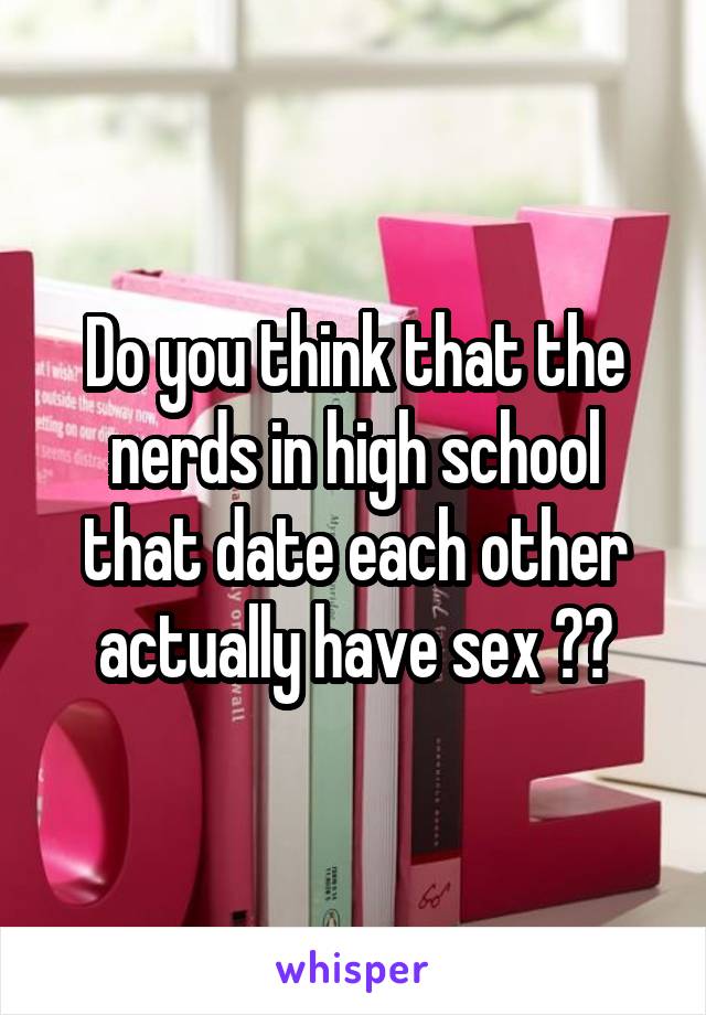 Do you think that the nerds in high school that date each other actually have sex ??