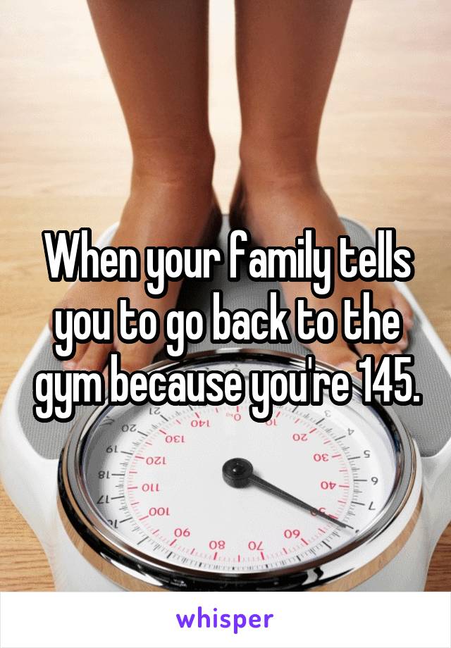 When your family tells you to go back to the gym because you're 145.