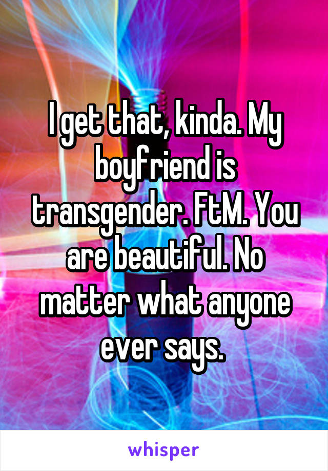 I get that, kinda. My boyfriend is transgender. FtM. You are beautiful. No matter what anyone ever says. 