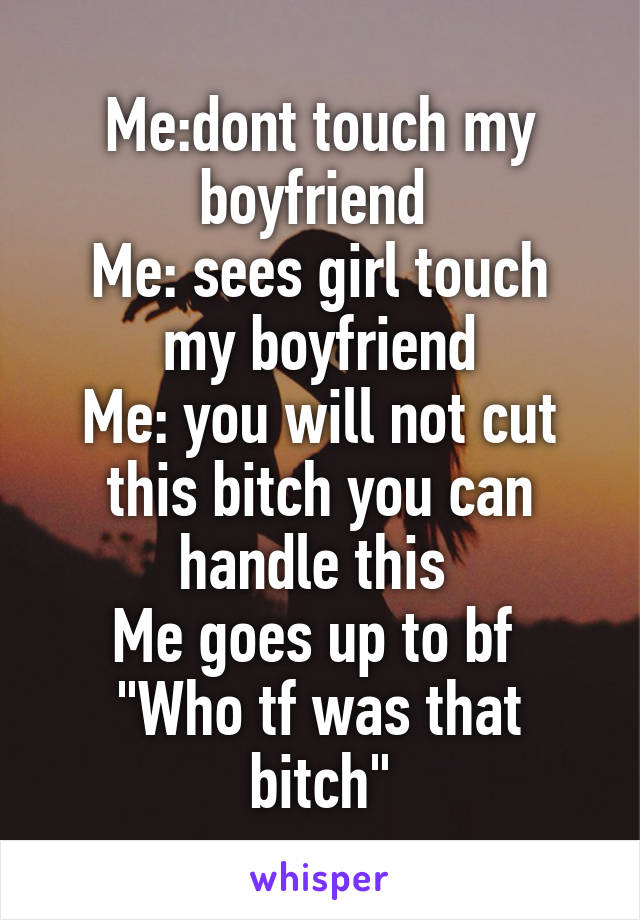 Me:dont touch my boyfriend 
Me: sees girl touch my boyfriend
Me: you will not cut this bitch you can handle this 
Me goes up to bf 
"Who tf was that bitch"