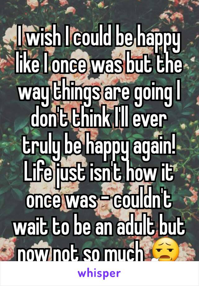 I wish I could be happy like I once was but the way things are going I don't think I'll ever truly be happy again! Life just isn't how it once was - couldn't wait to be an adult but now not so much 😧