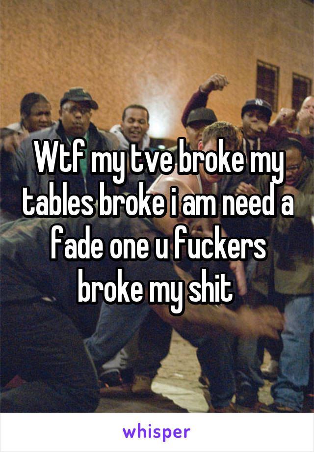 Wtf my tve broke my tables broke i am need a fade one u fuckers broke my shit 