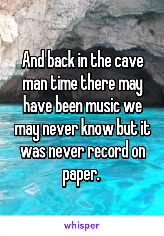 And back in the cave man time there may have been music we may never know but it was never record on paper. 