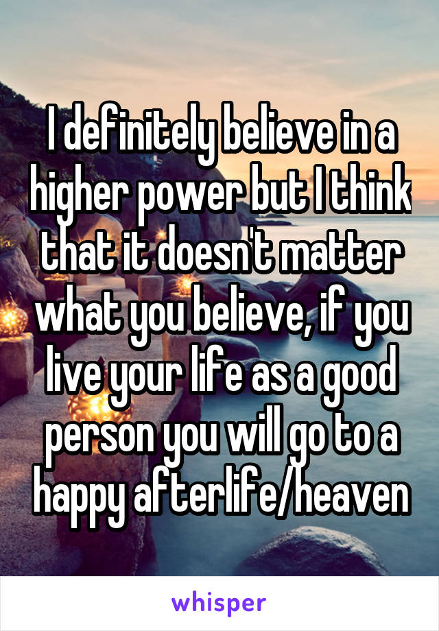 I definitely believe in a higher power but I think that it doesn't matter what you believe, if you live your life as a good person you will go to a happy afterlife/heaven