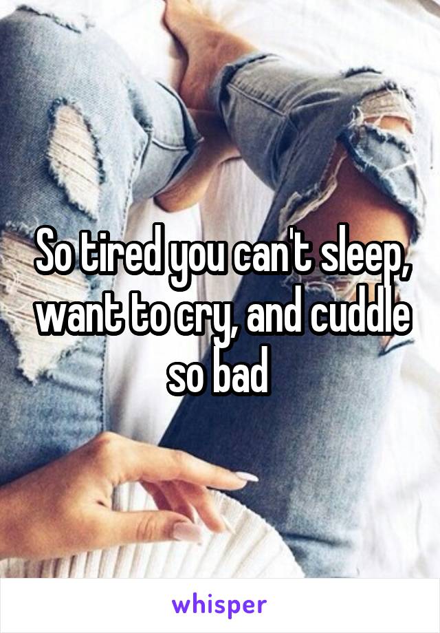 So tired you can't sleep, want to cry, and cuddle so bad 