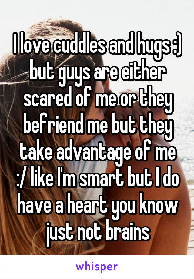 I love cuddles and hugs :) but guys are either scared of me or they befriend me but they take advantage of me :/ like I'm smart but I do have a heart you know just not brains