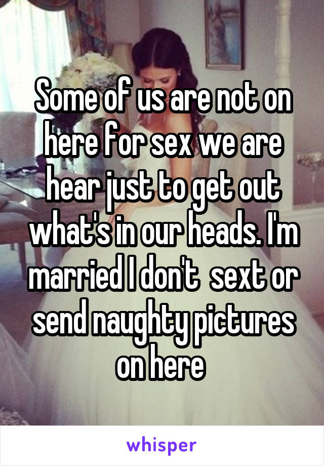 Some of us are not on here for sex we are hear just to get out what's in our heads. I'm married I don't  sext or send naughty pictures on here 