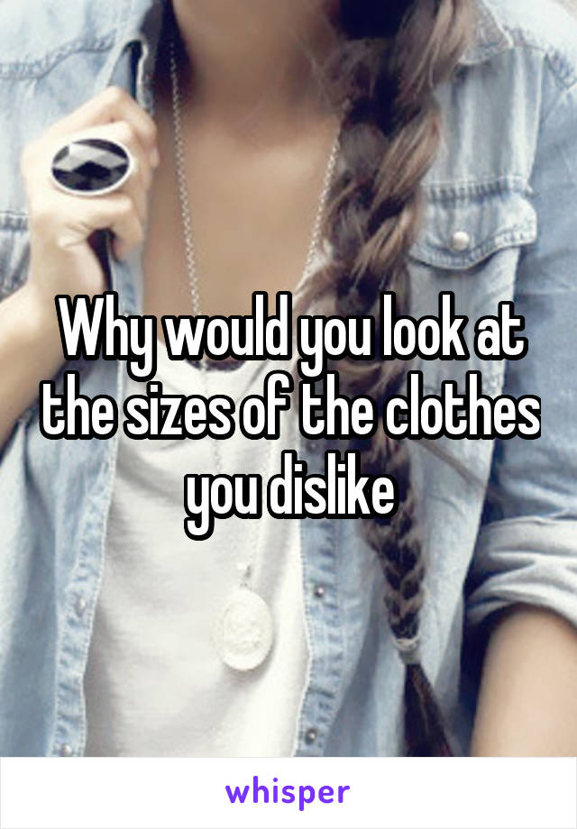 Why would you look at the sizes of the clothes you dislike