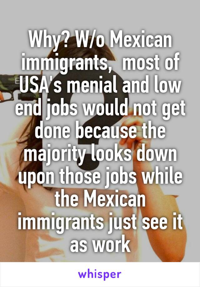 Why? W/o Mexican immigrants,  most of USA's menial and low end jobs would not get done because the majority looks down upon those jobs while the Mexican immigrants just see it as work