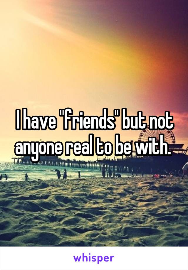 I have "friends" but not anyone real to be with. 