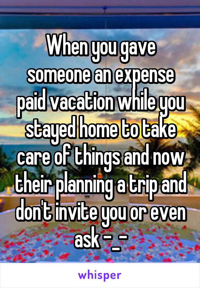 When you gave someone an expense paid vacation while you stayed home to take care of things and now their planning a trip and don't invite you or even ask -_-