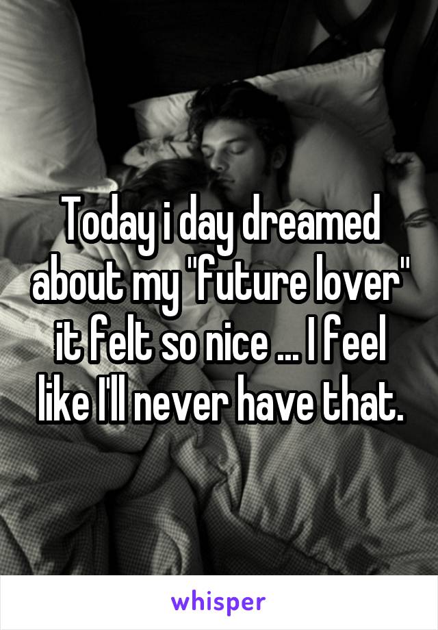 Today i day dreamed about my "future lover" it felt so nice ... I feel like I'll never have that.