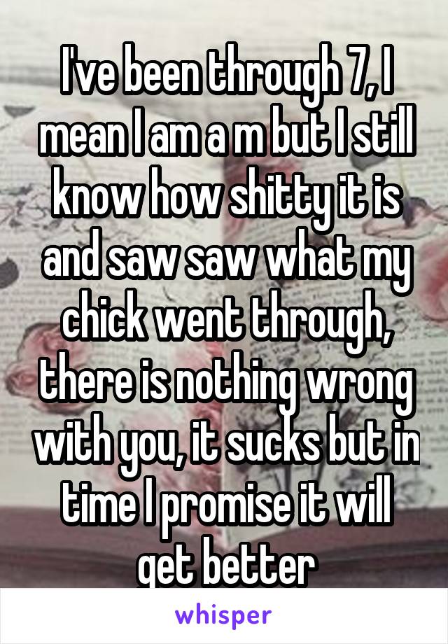 I've been through 7, I mean I am a m but I still know how shitty it is and saw saw what my chick went through, there is nothing wrong with you, it sucks but in time I promise it will get better