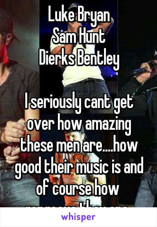 Luke Bryan
Sam Hunt
Dierks Bentley

I seriously cant get over how amazing these men are....how good their music is and of course how  gorgeous they are. 