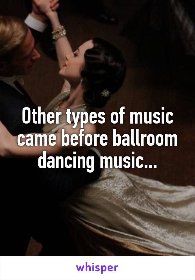 Other types of music came before ballroom dancing music...