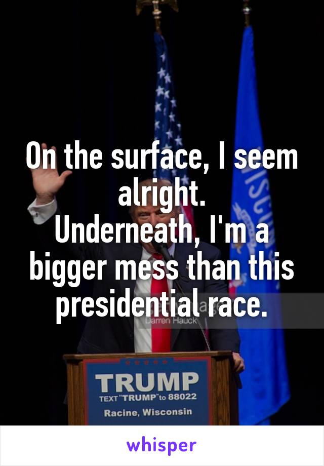 On the surface, I seem alright.
Underneath, I'm a bigger mess than this presidential race.