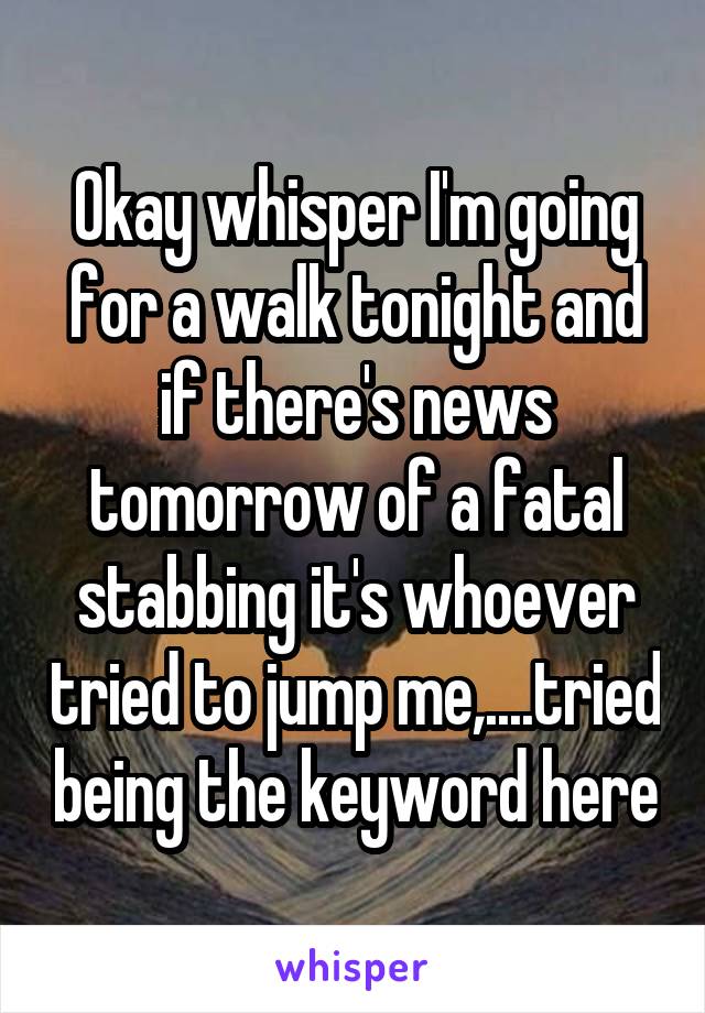 Okay whisper I'm going for a walk tonight and if there's news tomorrow of a fatal stabbing it's whoever tried to jump me,....tried being the keyword here