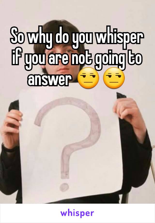 So why do you whisper if you are not going to answer 😒😒