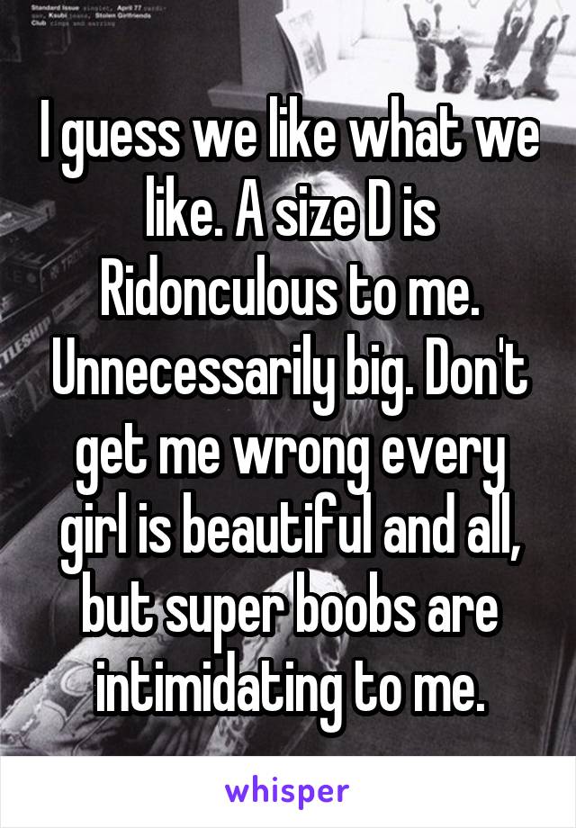 I guess we like what we like. A size D is Ridonculous to me. Unnecessarily big. Don't get me wrong every girl is beautiful and all, but super boobs are intimidating to me.