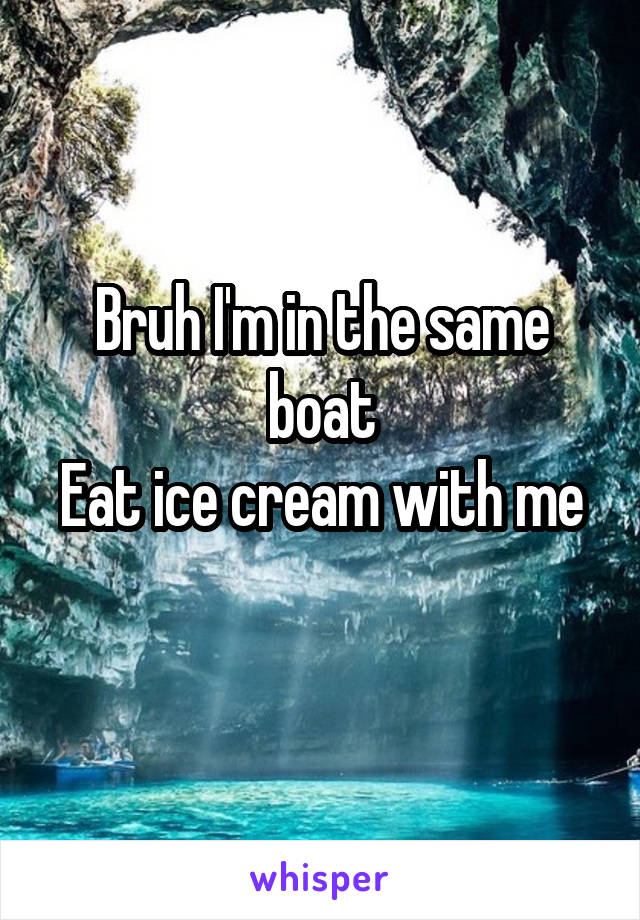 Bruh I'm in the same boat
Eat ice cream with me 