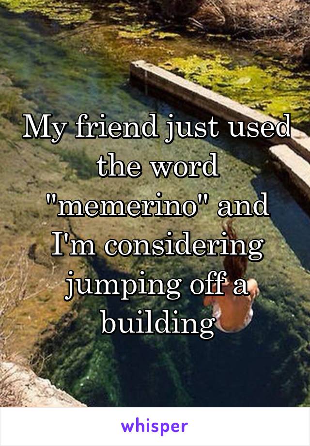 My friend just used the word "memerino" and I'm considering jumping off a building