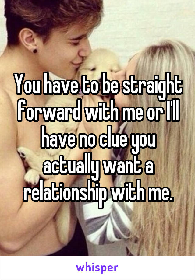 You have to be straight forward with me or I'll have no clue you actually want a relationship with me.