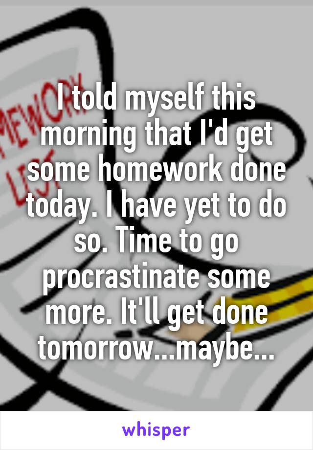 I told myself this morning that I'd get some homework done today. I have yet to do so. Time to go procrastinate some more. It'll get done tomorrow...maybe...