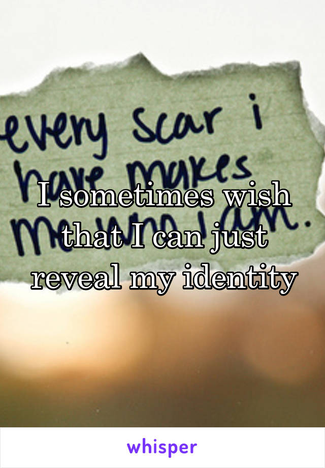 I sometimes wish that I can just reveal my identity