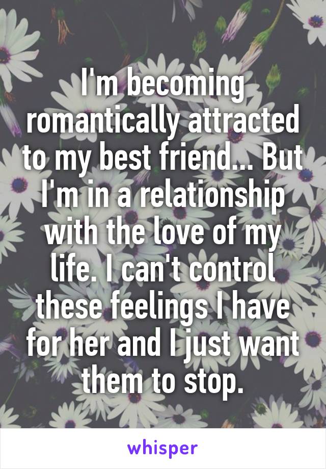 I'm becoming romantically attracted to my best friend... But I'm in a relationship with the love of my life. I can't control these feelings I have for her and I just want them to stop.