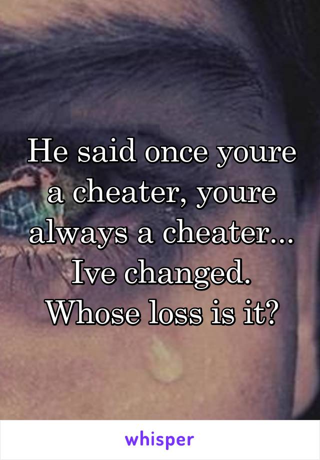 He said once youre a cheater, youre always a cheater...
Ive changed.
Whose loss is it?