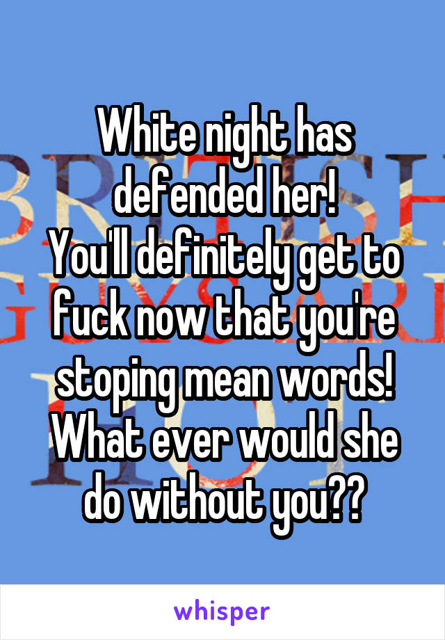 White night has defended her!
You'll definitely get to fuck now that you're stoping mean words!
What ever would she do without you??